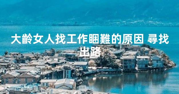 大齡女人找工作睏難的原因 尋找出路